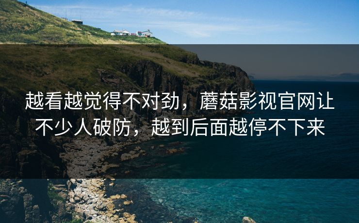 越看越觉得不对劲，蘑菇影视官网让不少人破防，越到后面越停不下来