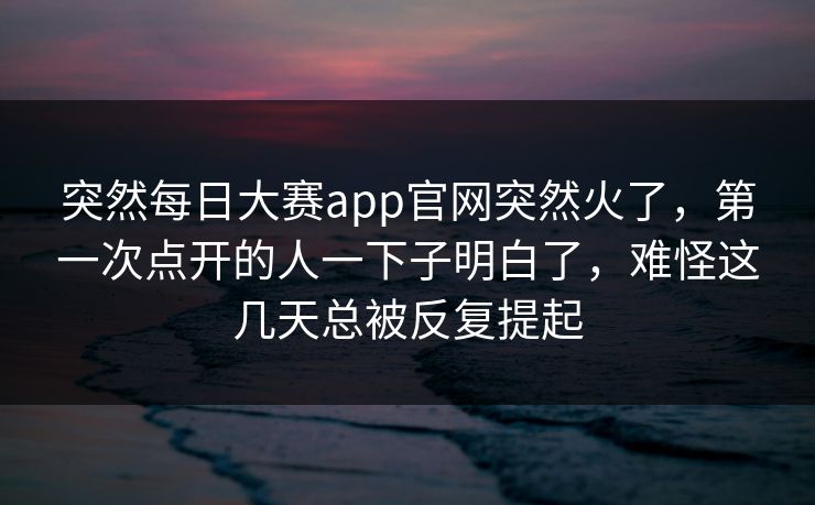 突然每日大赛app官网突然火了，第一次点开的人一下子明白了，难怪这几天总被反复提起