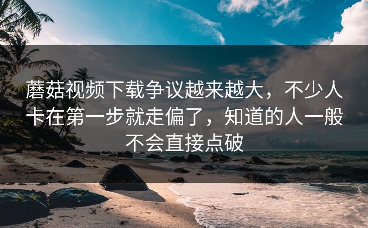 蘑菇视频下载争议越来越大，不少人卡在第一步就走偏了，知道的人一般不会直接点破