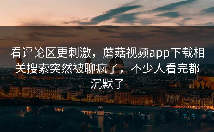 看评论区更刺激，蘑菇视频app下载相关搜索突然被聊疯了，不少人看完都沉默了