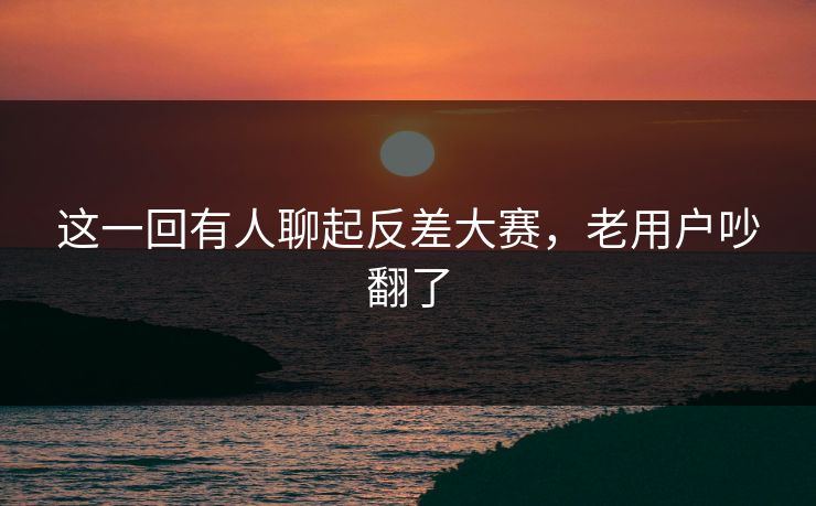 这一回有人聊起反差大赛，老用户吵翻了