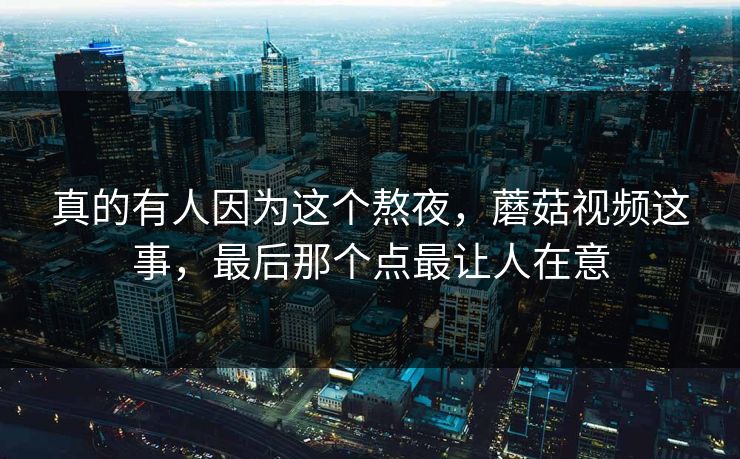 真的有人因为这个熬夜，蘑菇视频这事，最后那个点最让人在意