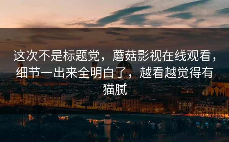 这次不是标题党，蘑菇影视在线观看，细节一出来全明白了，越看越觉得有猫腻