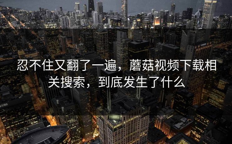 忍不住又翻了一遍，蘑菇视频下载相关搜索，到底发生了什么