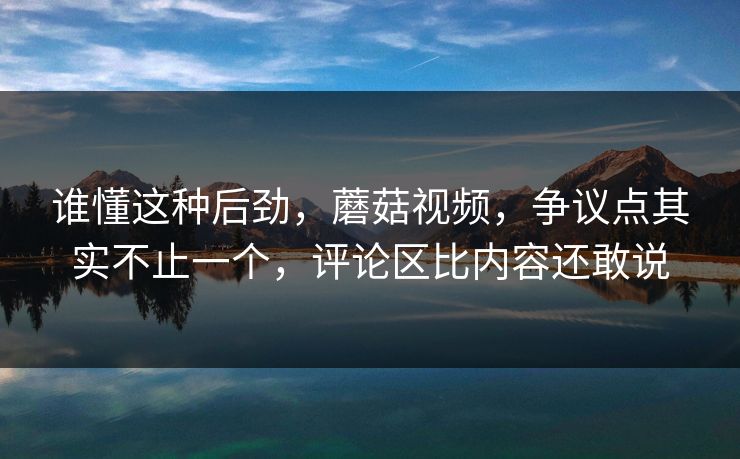 谁懂这种后劲，蘑菇视频，争议点其实不止一个，评论区比内容还敢说