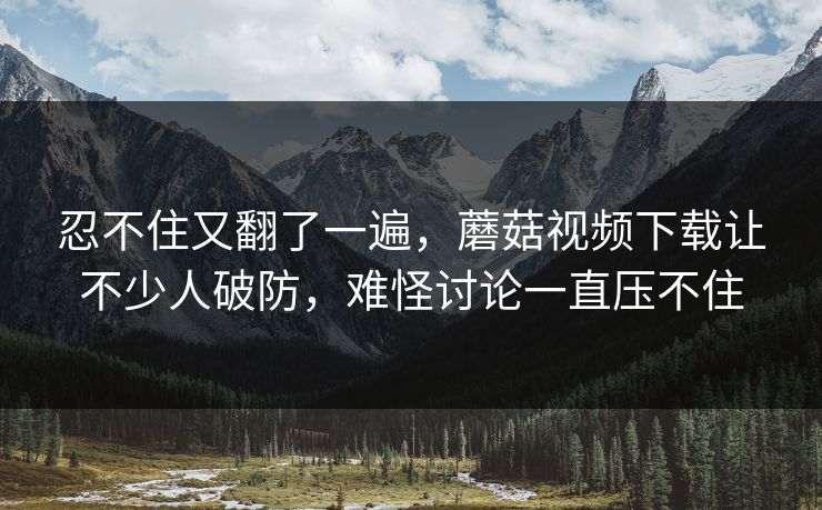 忍不住又翻了一遍，蘑菇视频下载让不少人破防，难怪讨论一直压不住