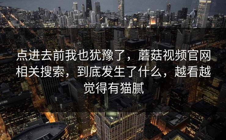 点进去前我也犹豫了，蘑菇视频官网相关搜索，到底发生了什么，越看越觉得有猫腻