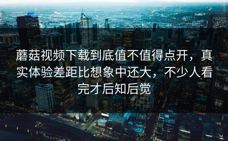 蘑菇视频下载到底值不值得点开，真实体验差距比想象中还大，不少人看完才后知后觉