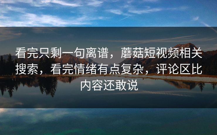 看完只剩一句离谱，蘑菇短视频相关搜索，看完情绪有点复杂，评论区比内容还敢说
