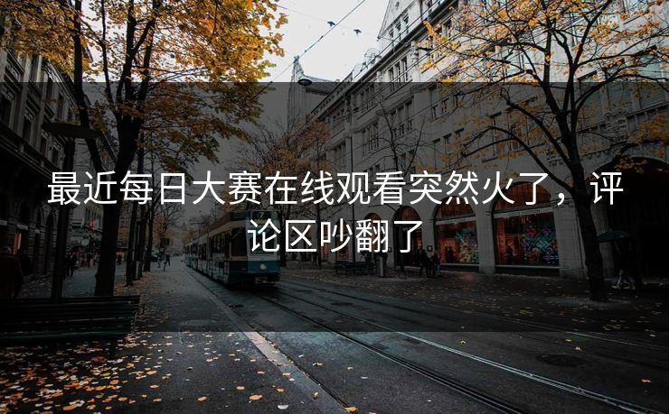 最近每日大赛在线观看突然火了，评论区吵翻了