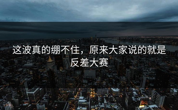这波真的绷不住，原来大家说的就是反差大赛