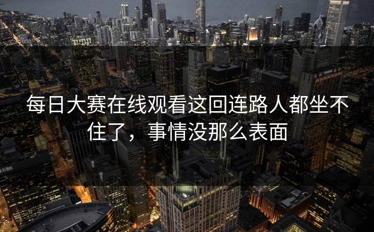 每日大赛在线观看这回连路人都坐不住了，事情没那么表面