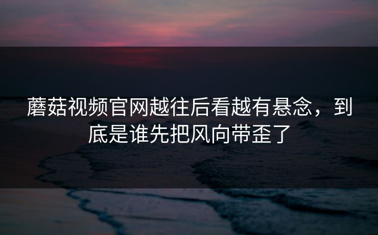 蘑菇视频官网越往后看越有悬念，到底是谁先把风向带歪了
