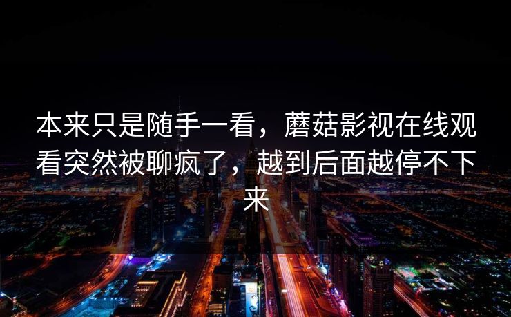 本来只是随手一看，蘑菇影视在线观看突然被聊疯了，越到后面越停不下来