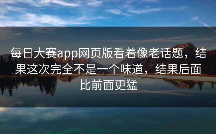 每日大赛app网页版看着像老话题，结果这次完全不是一个味道，结果后面比前面更猛