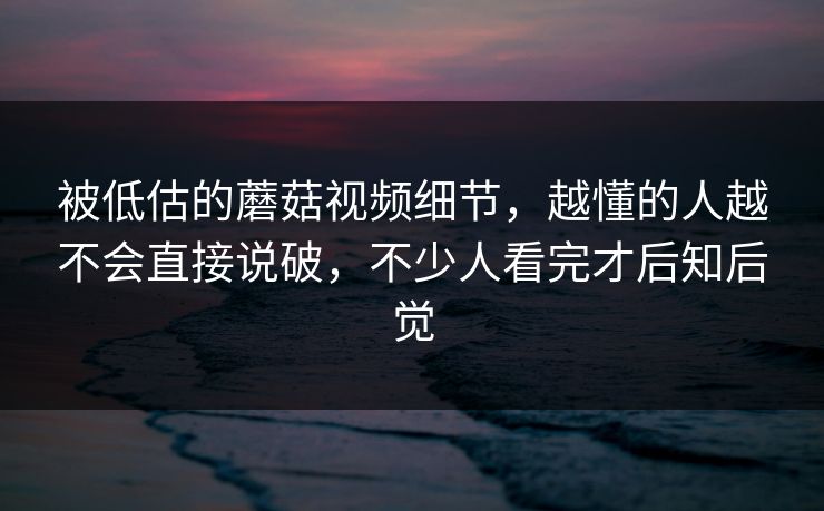 被低估的蘑菇视频细节，越懂的人越不会直接说破，不少人看完才后知后觉