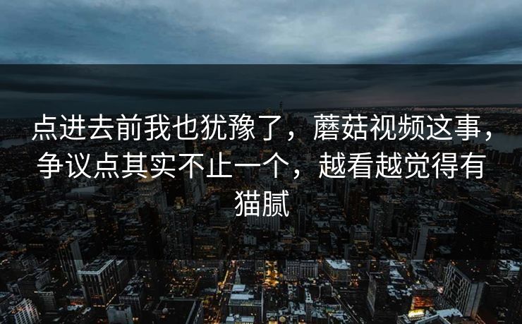 点进去前我也犹豫了，蘑菇视频这事，争议点其实不止一个，越看越觉得有猫腻