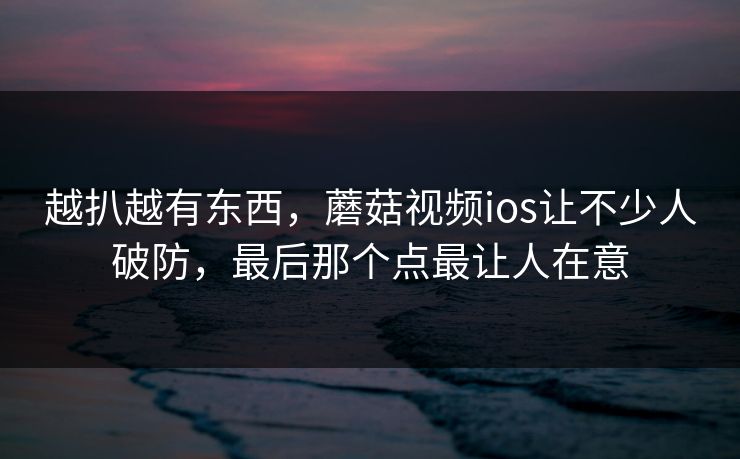 越扒越有东西，蘑菇视频ios让不少人破防，最后那个点最让人在意