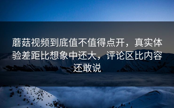 蘑菇视频到底值不值得点开，真实体验差距比想象中还大，评论区比内容还敢说
