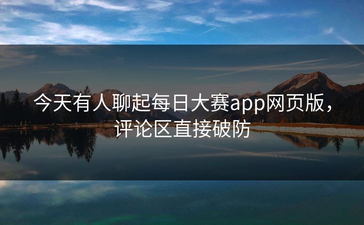 今天有人聊起每日大赛app网页版，评论区直接破防