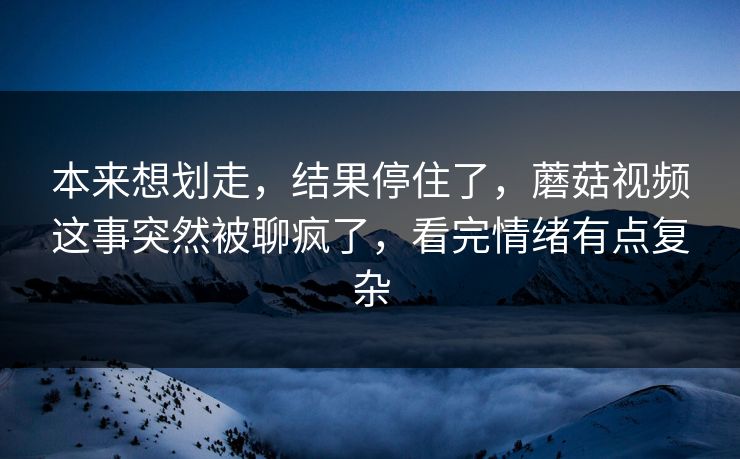 本来想划走，结果停住了，蘑菇视频这事突然被聊疯了，看完情绪有点复杂