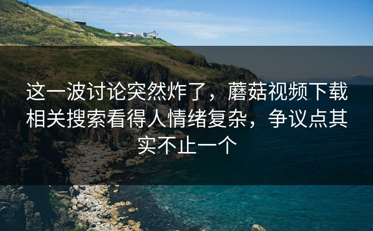 这一波讨论突然炸了，蘑菇视频下载相关搜索看得人情绪复杂，争议点其实不止一个