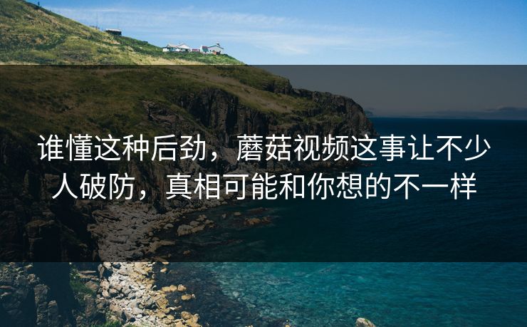 谁懂这种后劲，蘑菇视频这事让不少人破防，真相可能和你想的不一样