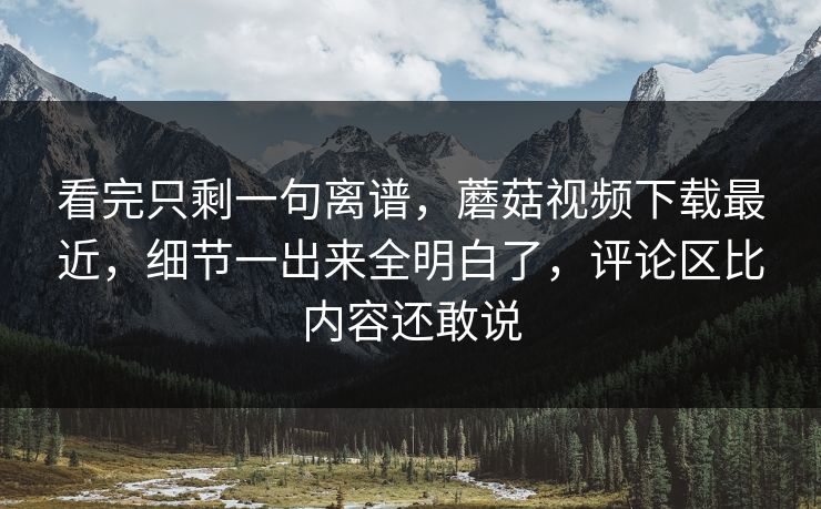 看完只剩一句离谱，蘑菇视频下载最近，细节一出来全明白了，评论区比内容还敢说