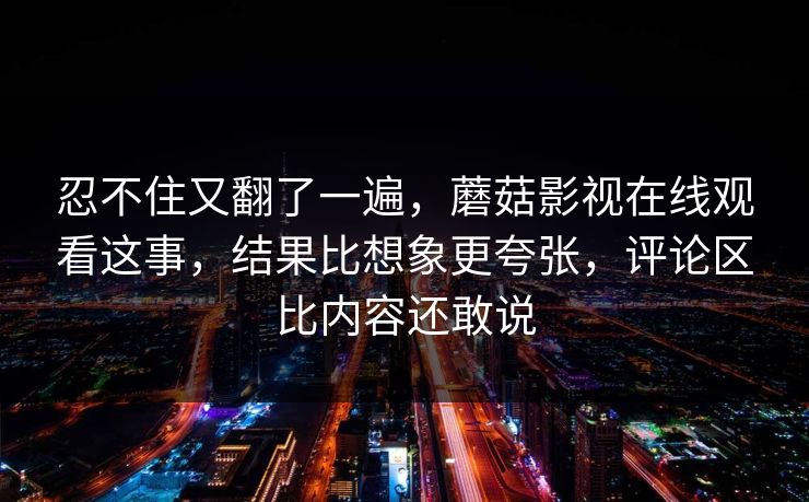 忍不住又翻了一遍，蘑菇影视在线观看这事，结果比想象更夸张，评论区比内容还敢说