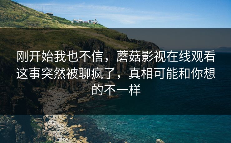 刚开始我也不信，蘑菇影视在线观看这事突然被聊疯了，真相可能和你想的不一样