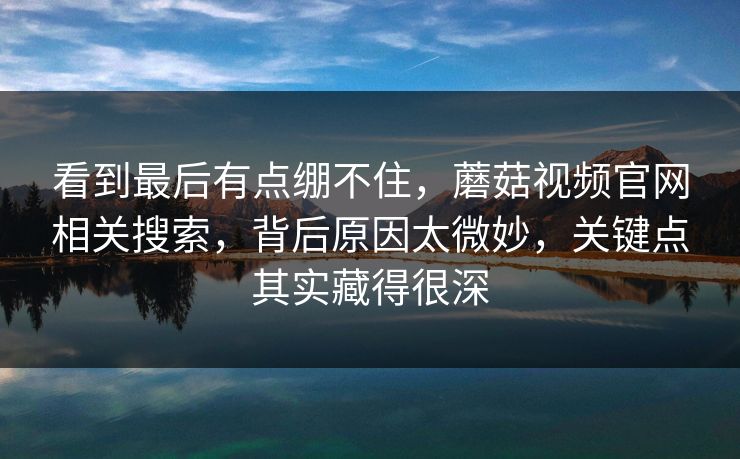 看到最后有点绷不住，蘑菇视频官网相关搜索，背后原因太微妙，关键点其实藏得很深