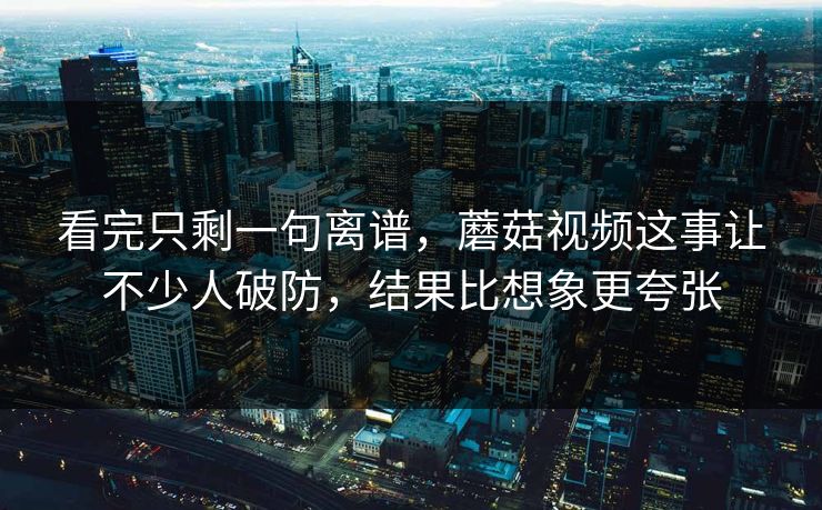 看完只剩一句离谱，蘑菇视频这事让不少人破防，结果比想象更夸张