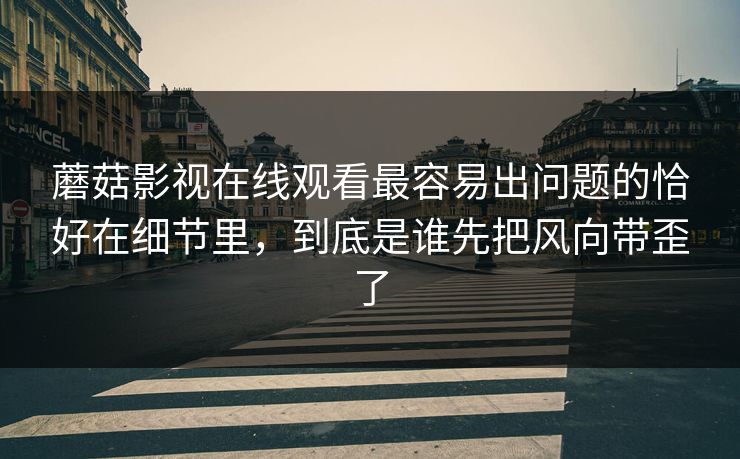 蘑菇影视在线观看最容易出问题的恰好在细节里，到底是谁先把风向带歪了