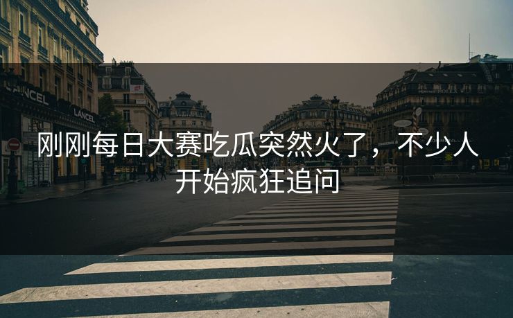 刚刚每日大赛吃瓜突然火了，不少人开始疯狂追问