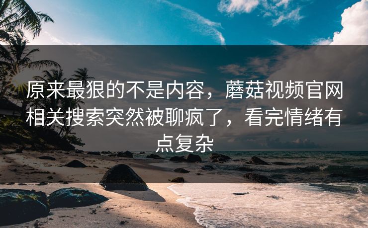 原来最狠的不是内容，蘑菇视频官网相关搜索突然被聊疯了，看完情绪有点复杂