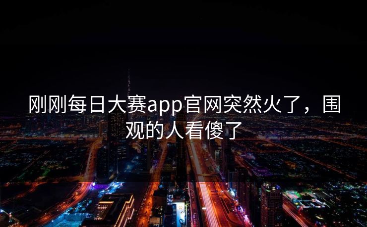 刚刚每日大赛app官网突然火了，围观的人看傻了