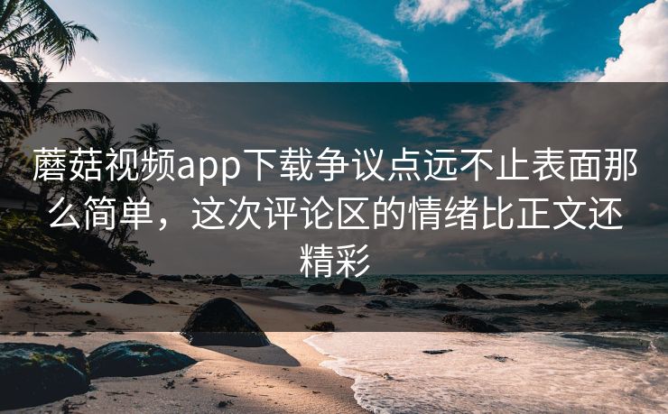 蘑菇视频app下载争议点远不止表面那么简单，这次评论区的情绪比正文还精彩