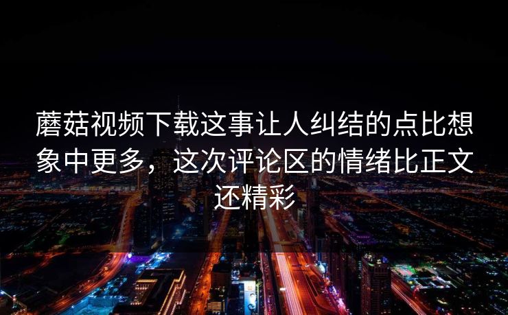 蘑菇视频下载这事让人纠结的点比想象中更多，这次评论区的情绪比正文还精彩