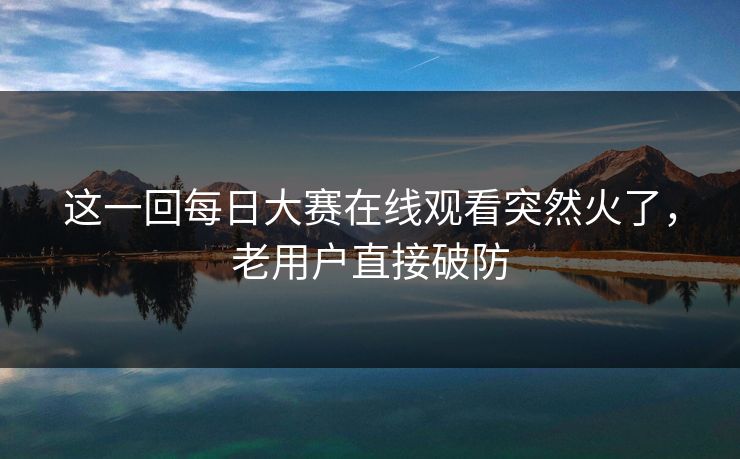 这一回每日大赛在线观看突然火了，老用户直接破防