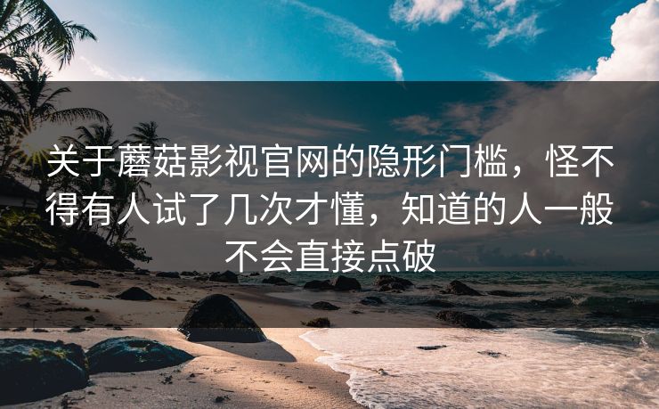 关于蘑菇影视官网的隐形门槛，怪不得有人试了几次才懂，知道的人一般不会直接点破