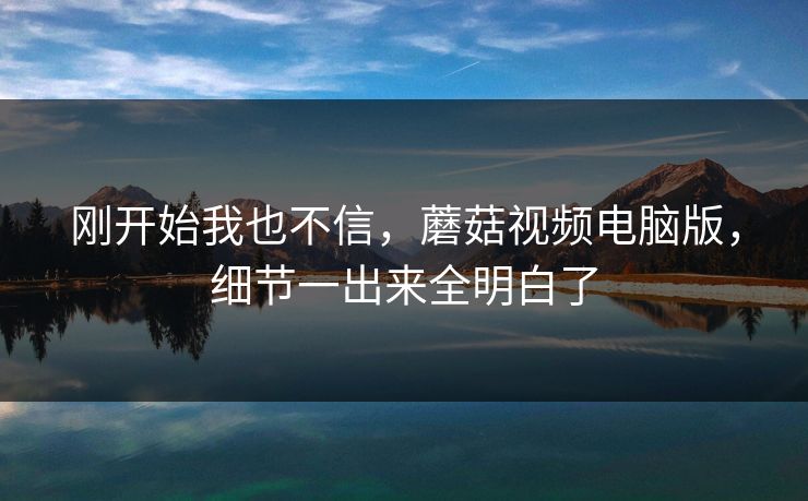 刚开始我也不信，蘑菇视频电脑版，细节一出来全明白了