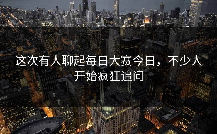 这次有人聊起每日大赛今日，不少人开始疯狂追问