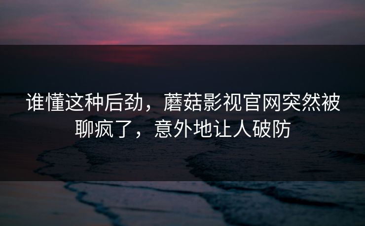 谁懂这种后劲，蘑菇影视官网突然被聊疯了，意外地让人破防