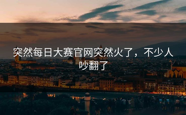 突然每日大赛官网突然火了，不少人吵翻了
