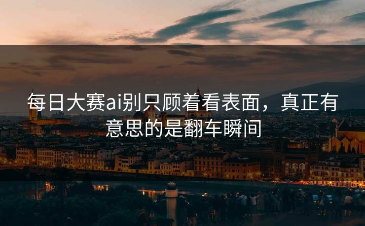 每日大赛ai别只顾着看表面，真正有意思的是翻车瞬间