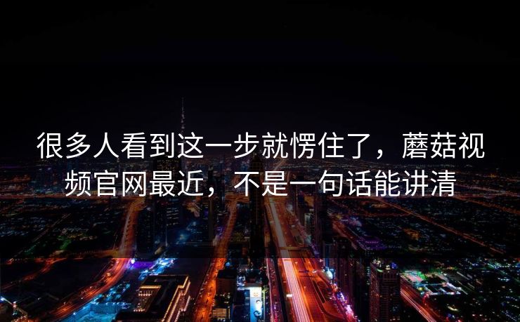 很多人看到这一步就愣住了，蘑菇视频官网最近，不是一句话能讲清