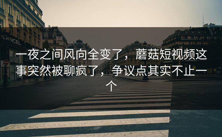 一夜之间风向全变了，蘑菇短视频这事突然被聊疯了，争议点其实不止一个