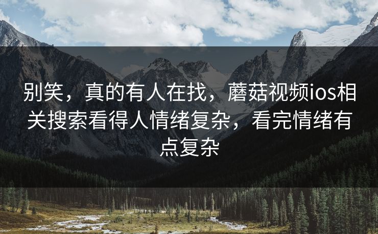 别笑，真的有人在找，蘑菇视频ios相关搜索看得人情绪复杂，看完情绪有点复杂