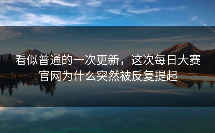 看似普通的一次更新,这次每日大赛官网为什么突然被反复提起 看似普通的一次更新,这次每日大赛官网为什么突然被反复提起