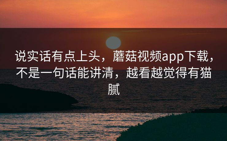 说实话有点上头，蘑菇视频app下载，不是一句话能讲清，越看越觉得有猫腻